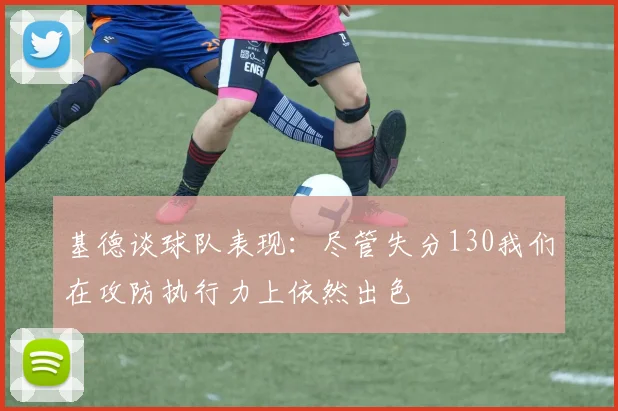 基德谈球队表现：尽管失分130我们在攻防执行力上依然出色
