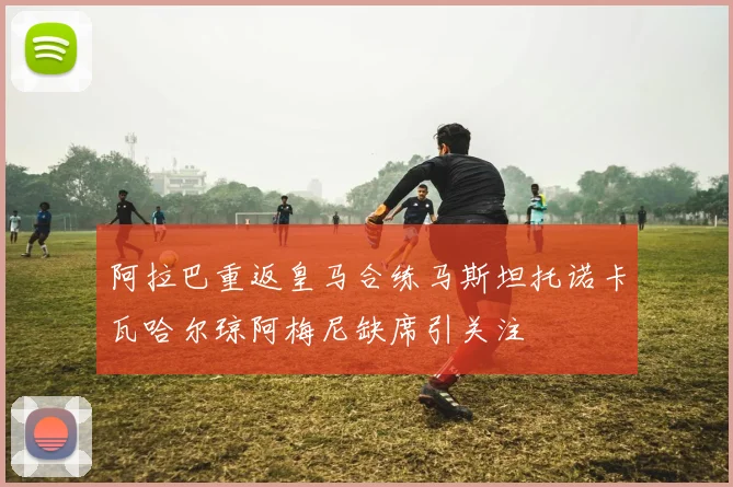 阿拉巴重返皇马合练马斯坦托诺卡瓦哈尔琼阿梅尼缺席引关注