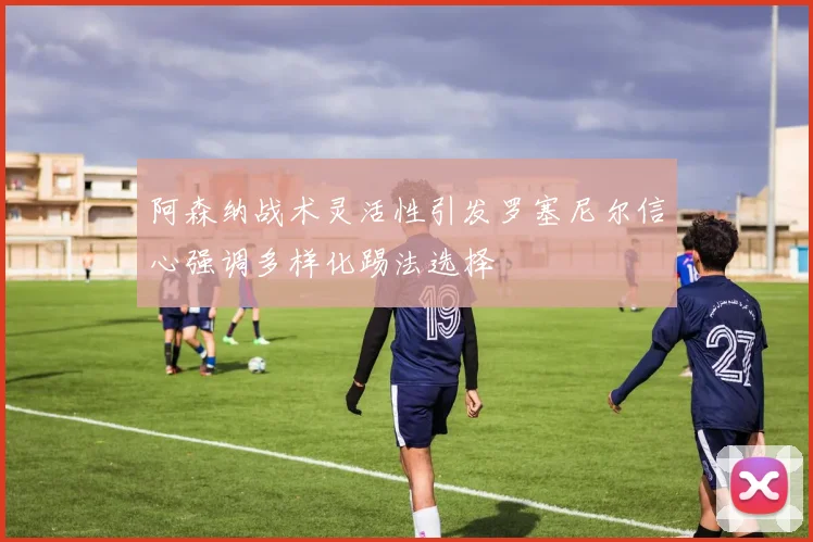 阿森纳战术灵活性引发罗塞尼尔信心强调多样化踢法选择