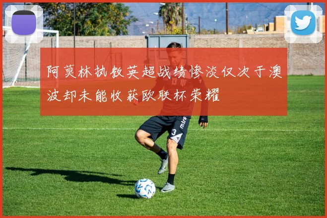 阿莫林执教英超战绩惨淡仅次于澳波却未能收获欧联杯荣耀
