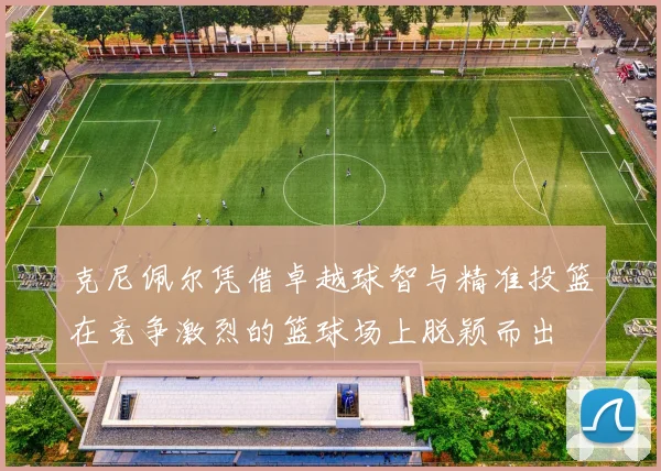 克尼佩尔凭借卓越球智与精准投篮在竞争激烈的篮球场上脱颖而出