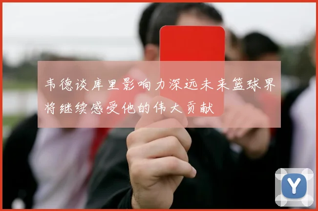 韦德谈库里影响力深远未来篮球界将继续感受他的伟大贡献