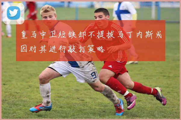 皇马中卫短缺却不提拔马丁内斯或因对其进行敲打策略