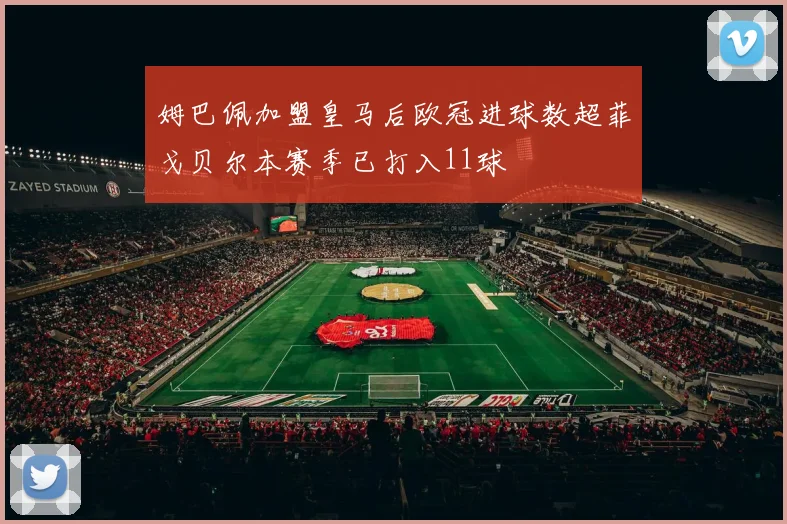 姆巴佩加盟皇马后欧冠进球数超菲戈贝尔本赛季已打入11球