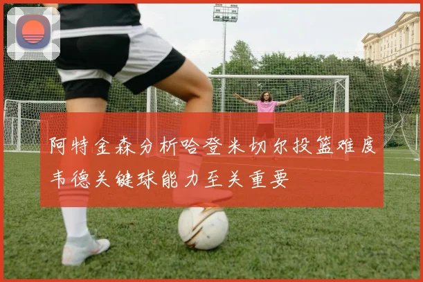 阿特金森分析哈登米切尔投篮难度韦德关键球能力至关重要