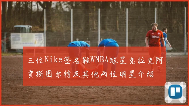 三位Nike签名鞋WNBA球星克拉克阿贾斯图尔特及其他两位明星介绍