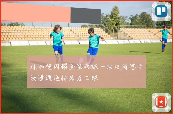 林加德闪耀全场两球一助攻海港主场遭遇逆转落后三球