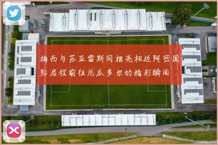 梅西与苏亚雷斯同框亮相迈阿密国际启程前往厄瓜多尔的精彩瞬间