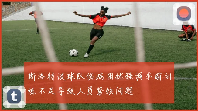 斯洛特谈球队伤病困扰强调季前训练不足导致人员紧缺问题
