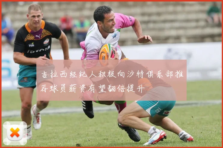 吉拉西经纪人积极向沙特俱乐部推荐球员薪资有望翻倍提升