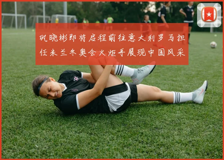 巩晓彬即将启程前往意大利罗马担任米兰冬奥会火炬手展现中国风采