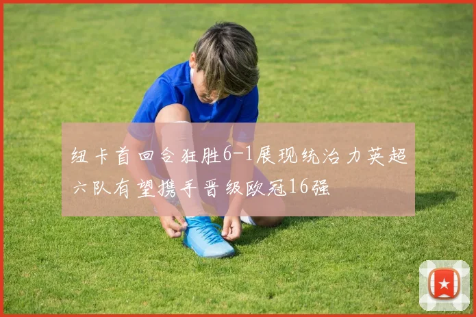 纽卡首回合狂胜6-1展现统治力英超六队有望携手晋级欧冠16强