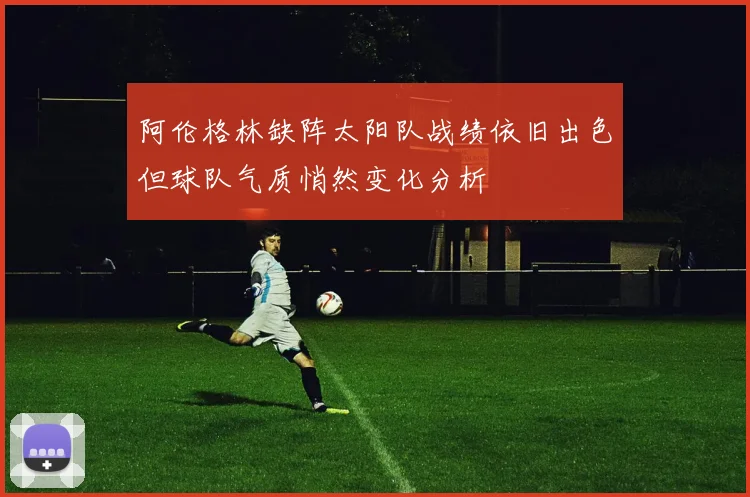 阿伦格林缺阵太阳队战绩依旧出色但球队气质悄然变化分析
