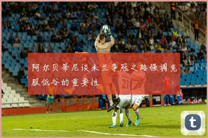 阿尔贝蒂尼谈米兰争冠之路强调克服低谷的重要性