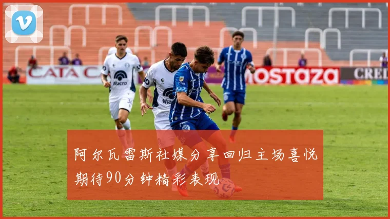 阿尔瓦雷斯社媒分享回归主场喜悦期待90分钟精彩表现