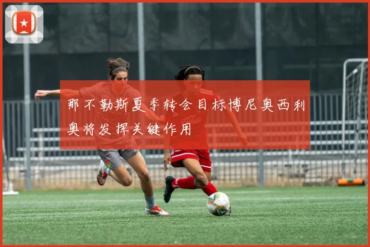那不勒斯夏季转会目标博尼奥西利奥将发挥关键作用