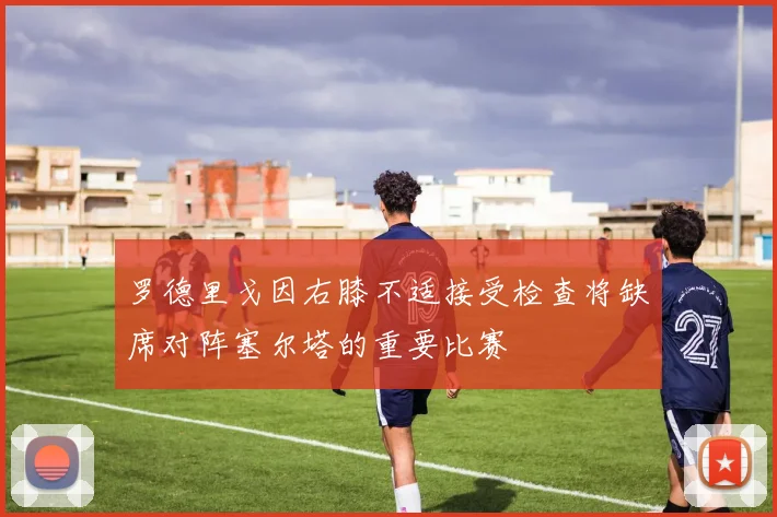 罗德里戈因右膝不适接受检查将缺席对阵塞尔塔的重要比赛