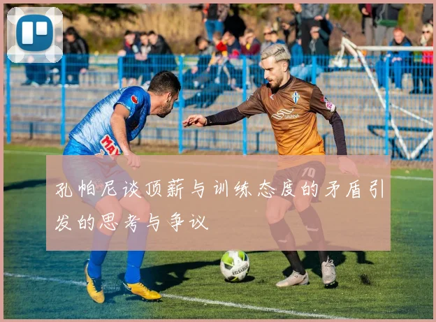 孔帕尼谈顶薪与训练态度的矛盾引发的思考与争议