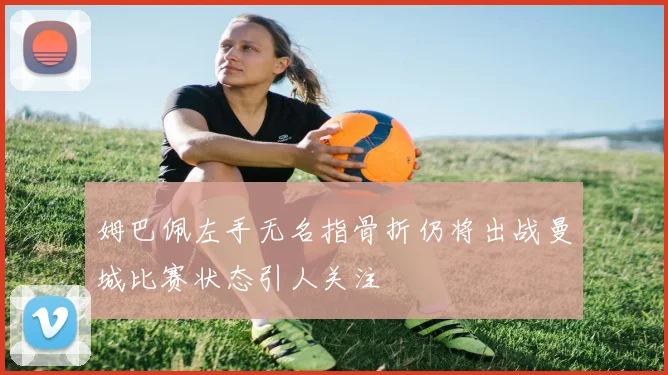 姆巴佩左手无名指骨折仍将出战曼城比赛状态引人关注