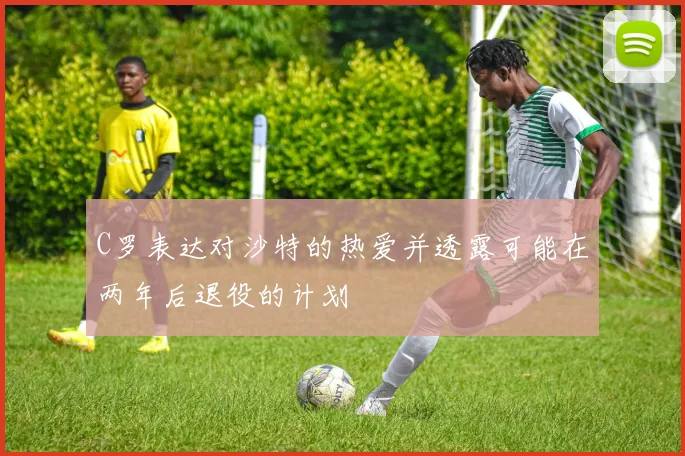 C罗表达对沙特的热爱并透露可能在两年后退役的计划