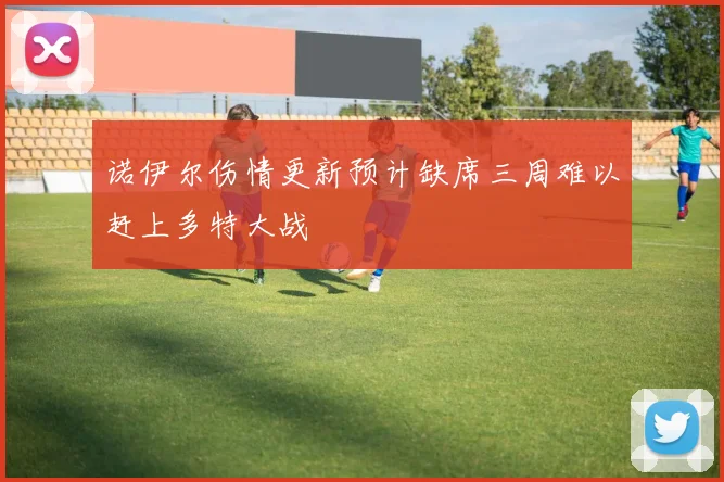 诺伊尔伤情更新预计缺席三周难以赶上多特大战