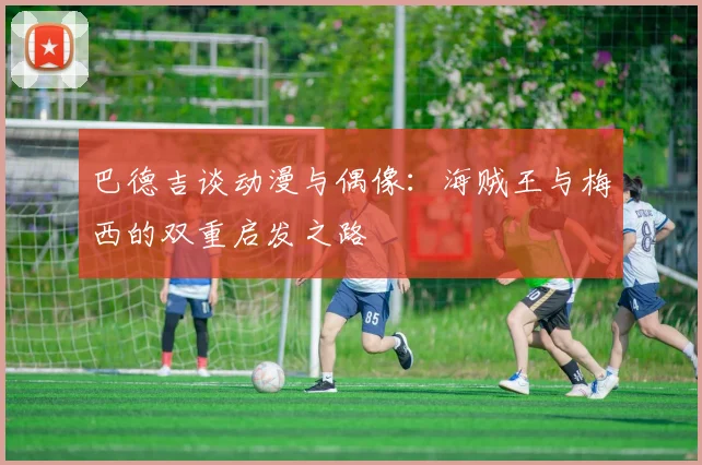 巴德吉谈动漫与偶像：海贼王与梅西的双重启发之路