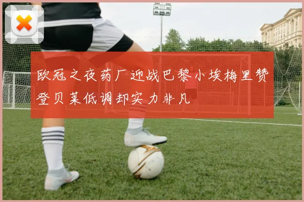 欧冠之夜药厂迎战巴黎小埃梅里赞登贝莱低调却实力非凡