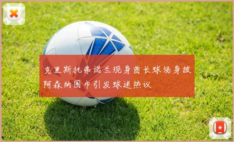 克里斯托弗诺兰现身酋长球场身披阿森纳围巾引发球迷热议