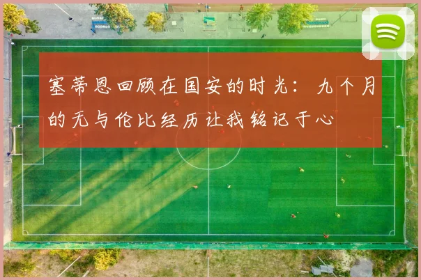 塞蒂恩回顾在国安的时光：九个月的无与伦比经历让我铭记于心