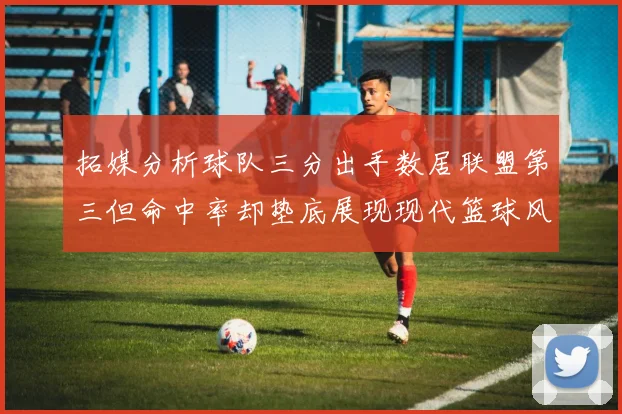 拓媒分析球队三分出手数居联盟第三但命中率却垫底展现现代篮球风格