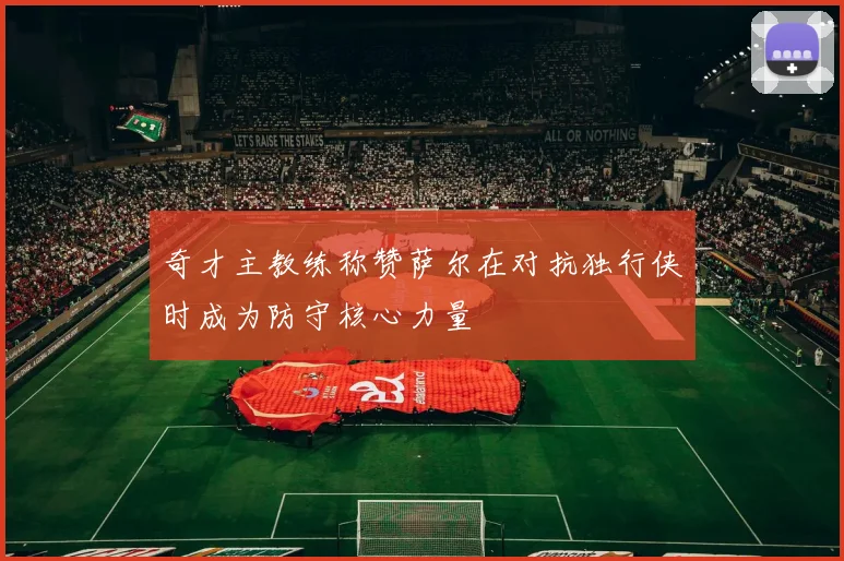 奇才主教练称赞萨尔在对抗独行侠时成为防守核心力量