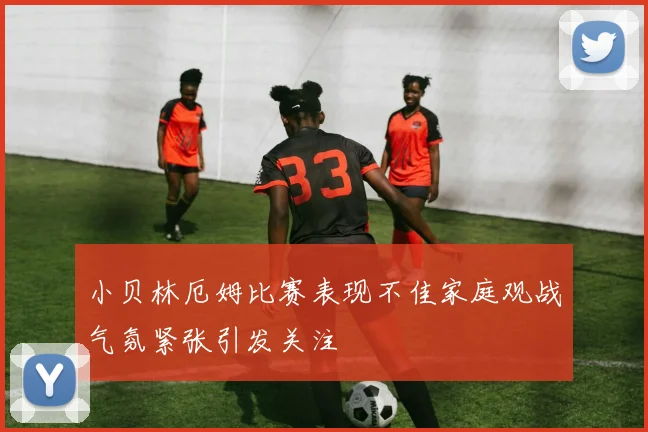 小贝林厄姆比赛表现不佳家庭观战气氛紧张引发关注