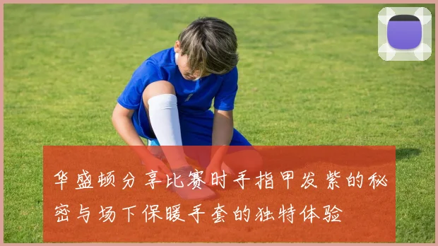 华盛顿分享比赛时手指甲发紫的秘密与场下保暖手套的独特体验