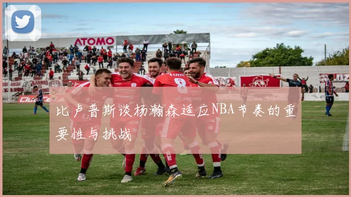 比卢普斯谈杨瀚森适应NBA节奏的重要性与挑战