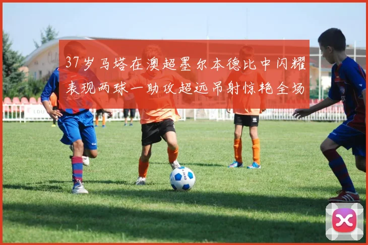 37岁马塔在澳超墨尔本德比中闪耀表现两球一助攻超远吊射惊艳全场