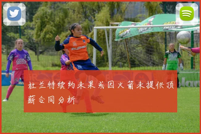 杜兰特续约未果或因火箭未提供顶薪合同分析