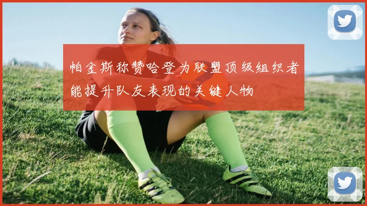 帕金斯称赞哈登为联盟顶级组织者能提升队友表现的关键人物