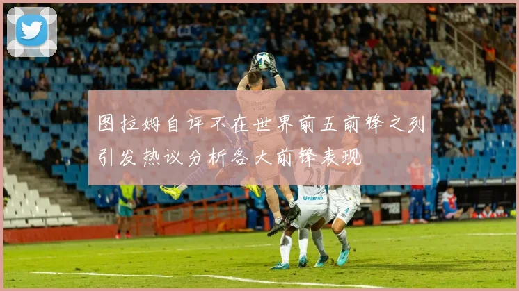 图拉姆自评不在世界前五前锋之列引发热议分析各大前锋表现