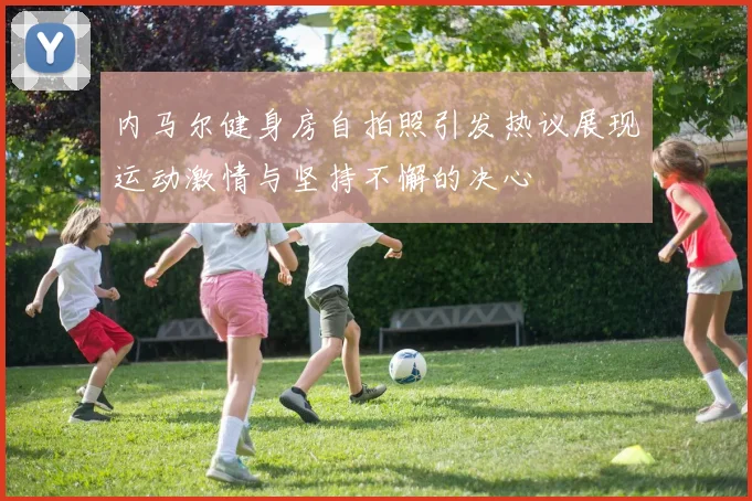内马尔健身房自拍照引发热议展现运动激情与坚持不懈的决心