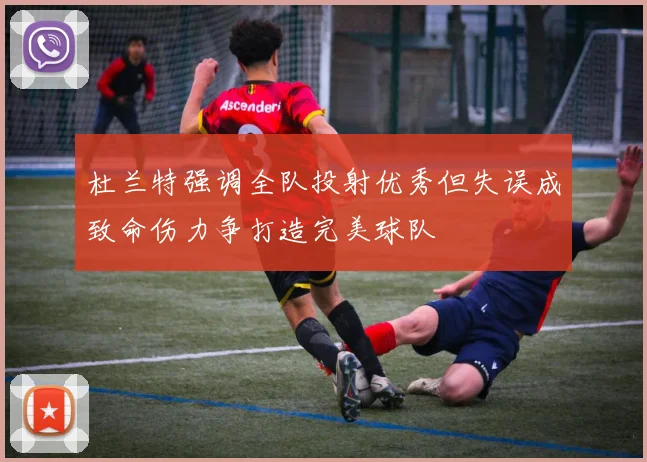 杜兰特强调全队投射优秀但失误成致命伤力争打造完美球队