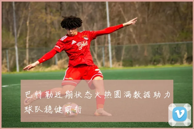 巴特勒近期状态火热圆满数据助力球队稳健前行