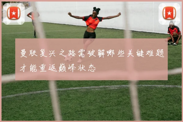 曼联复兴之路需破解哪些关键难题才能重返巅峰状态